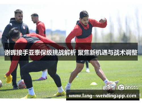 谢晖接手亚泰保级挑战解析 聚焦新机遇与战术调整 谢晖接手亚泰保级挑战解析 聚焦新机遇与战术调整