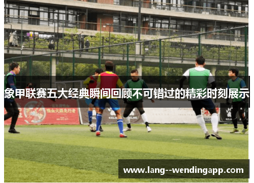 象甲联赛五大经典瞬间回顾不可错过的精彩时刻展示