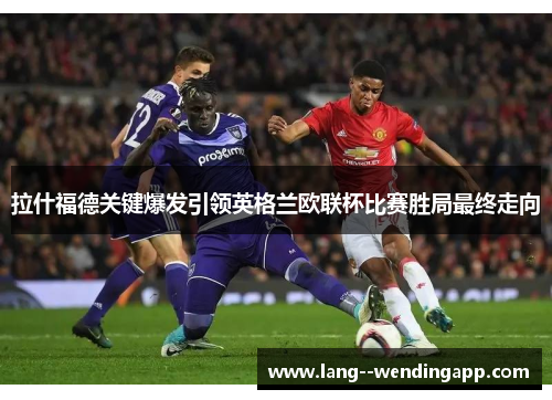 拉什福德关键爆发引领英格兰欧联杯比赛胜局最终走向 拉什福德关键爆发引领英格兰欧联杯比赛胜局最终走向