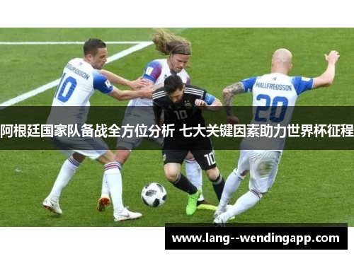 阿根廷国家队备战全方位分析 七大关键因素助力世界杯征程 阿根廷国家队备战全方位分析 七大关键因素助力世界杯征程