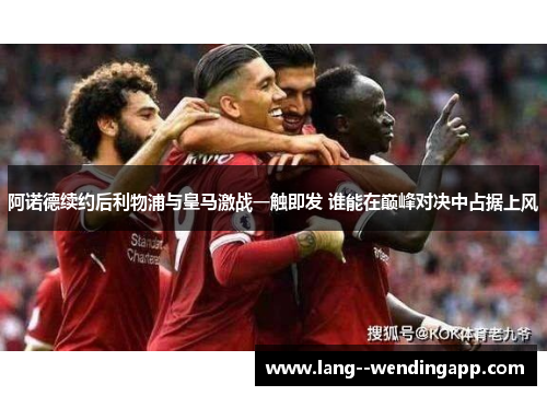 阿诺德续约后利物浦与皇马激战一触即发 谁能在巅峰对决中占据上风 阿诺德续约后利物浦与皇马激战一触即发 谁能在巅峰对决中占据上风