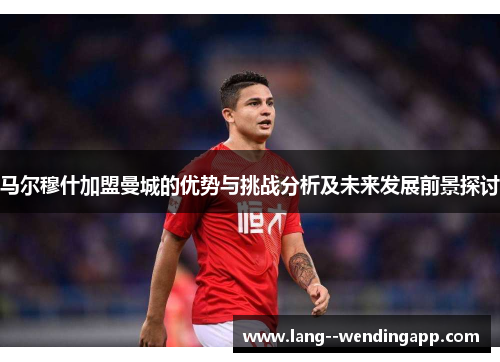 马尔穆什加盟曼城的优势与挑战分析及未来发展前景探讨