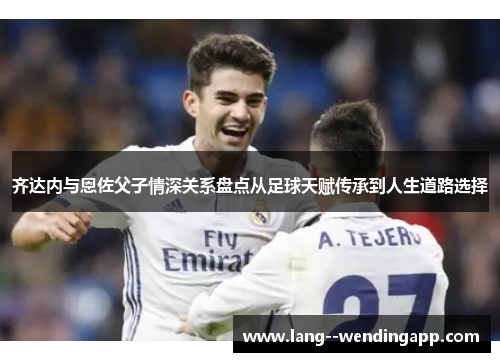 齐达内与恩佐父子情深关系盘点从足球天赋传承到人生道路选择 齐达内与恩佐父子情深关系盘点从足球天赋传承到人生道路选择
