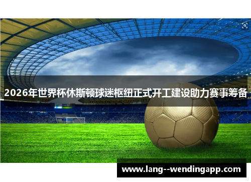 2026年世界杯休斯顿球迷枢纽正式开工建设助力赛事筹备 2026年世界杯休斯顿球迷枢纽正式开工建设助力赛事筹备