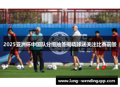 2025亚洲杯中国队分组抽签揭晓球迷关注比赛前景 2025亚洲杯中国队分组抽签揭晓球迷关注比赛前景