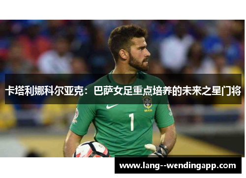 卡塔利娜科尔亚克:巴萨女足重点培养的未来之星门将 卡塔利娜科尔亚克:巴萨女足重点培养的未来之星门将