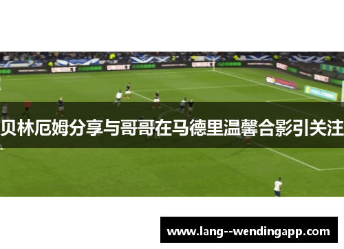 贝林厄姆分享与哥哥在马德里温馨合影引关注