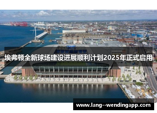 埃弗顿全新球场建设进展顺利计划2025年正式启用